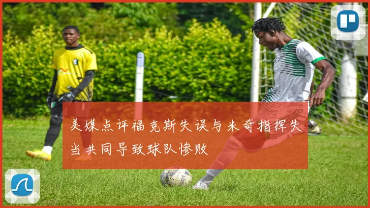 美媒点评福克斯失误与米奇指挥失当共同导致球队惨败