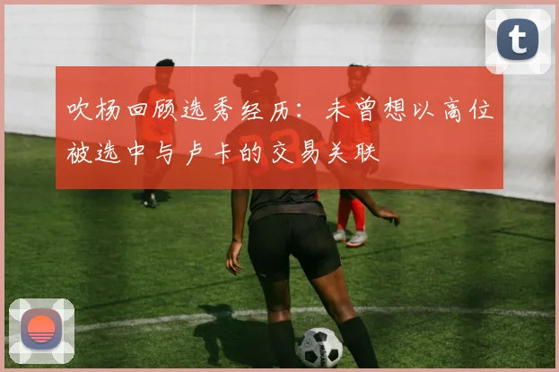 吹杨回顾选秀经历:未曾想以高位被选中与卢卡的交易关联