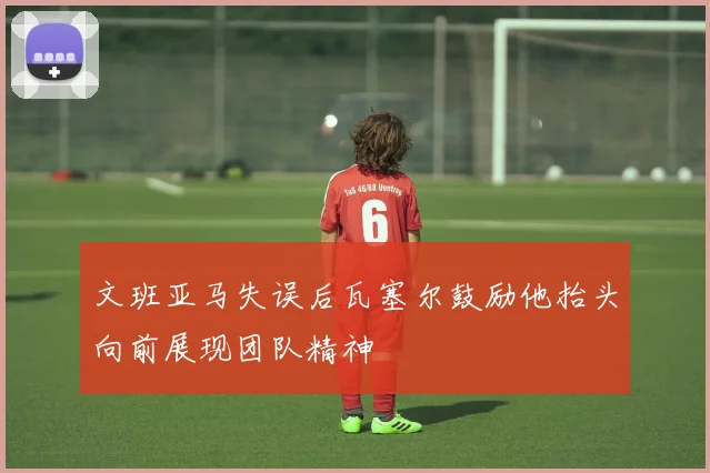 文班亚马失误后瓦塞尔鼓励他抬头向前展现团队精神